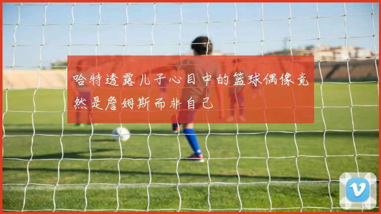 哈特透露儿子心目中的篮球偶像竟然是詹姆斯而非自己